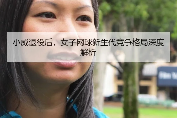 小威退役后，女子网球新生代竞争格局深度解析
